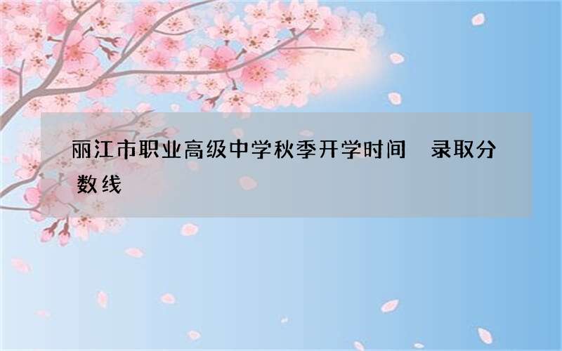 丽江市职业高级中学秋季开学时间 录取分数线
